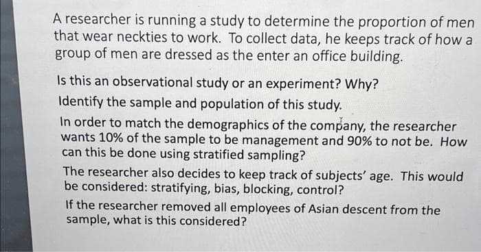 A researcher is running a study to determine the proportion of men
that wear neckties to work. To collect data, he keeps track of how a
group of men are dressed as the enter an office building.
Is this an observational study or an experiment? Why?
Identify the sample and population of this study.
In order to match the demographics of the company, the researcher
wants 10% of the sample to be management and 90% to not be. How
can this be done using stratified sampling?
The researcher also decides to keep track of subjects' age. This would
be considered: stratifying, bias, blocking, control?
If the researcher removed all employees of Asian descent from the
sample, what is this considered?

