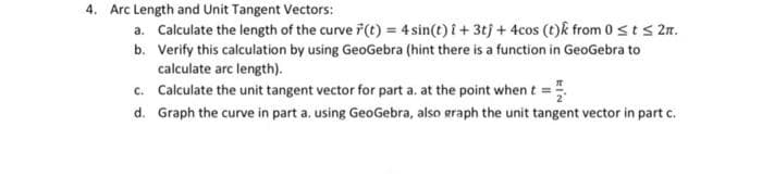4. Arc Length and Unit Tangent Vectors:
a. Calculate the length of the curve 7(t) = 4 sin(t) i + 3tj + 4cos (t)k from 0 sts 2n.
b. Verify this calculation by using GeoGebra (hint there is a function in GeoGebra to
calculate arc length).
c. Calculate the unit tangent vector for part a. at the point whent =
d. Graph the curve in part a. using GeoGebra, also graph the unit tangent vector in part c.
