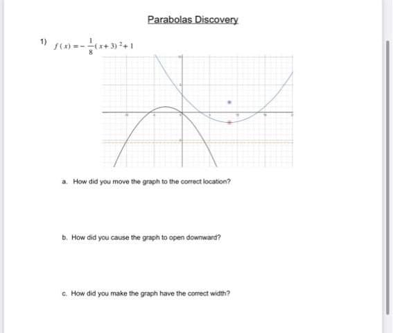 Parabolas Discovery
1) s() =-+ 3)+1
a. How did you move the graph to the correct location?
b. How did you cause the graph to open downward?
c. How did you make the graph have the correct width?
