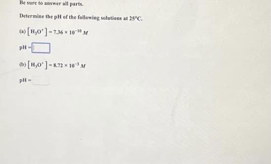 Be sure to answer all parts.
Determine the pH of the following solutions at 25°C.
(a) [H,0*]-7.36 x 1010 M
pH
(b) [H,0*]-8.72 x 10 M
pH=
