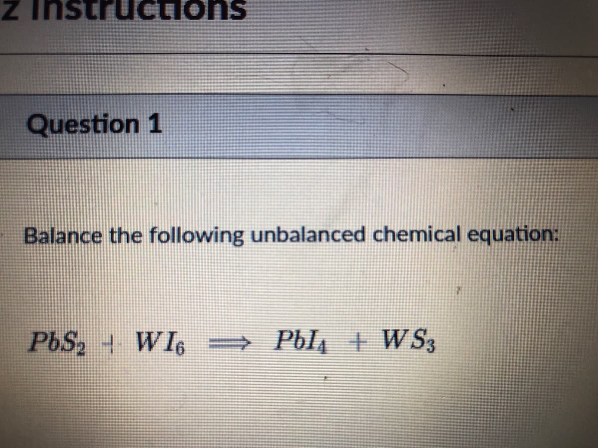Z Instru
tions
suonɔnJnsui z
Question 1
Balance the following unbalanced chemical equation:
PBS2 WI6 =
Pbl4 + W S3
