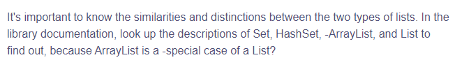 It's important to know the similarities and distinctions between the two types of lists. In the
documentation, look up the descriptions of Set, HashSet, -ArrayList, and List to
find out, because ArrayList is a special case of a List?
library