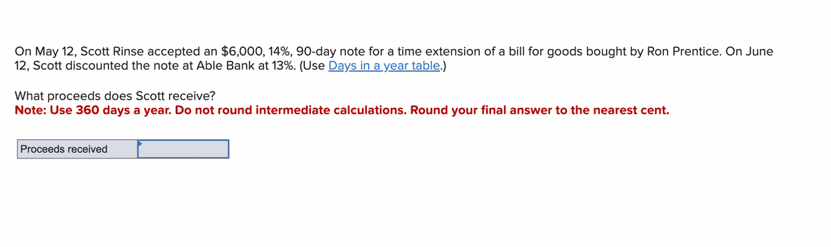 On May 12, Scott Rinse accepted an $6,000, 14%, 90-day note for a time extension of a bill for goods bought by Ron Prentice. On June
12, Scott discounted the note at Able Bank at 13%. (Use Days in a year table.)
What proceeds does Scott receive?
Note: Use 360 days a year. Do not round intermediate calculations. Round your final answer to the nearest cent.
Proceeds received