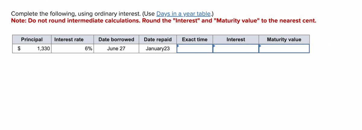 Complete the following, using ordinary interest. (Use Days in a year table.)
Note: Do not round intermediate calculations. Round the "Interest" and "Maturity value" to the nearest cent.
Principal Interest rate
1,330
6%
Date borrowed
June 27
Date repaid
January23
Exact time
Interest
Maturity value