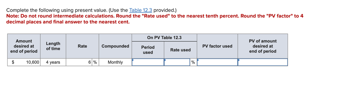 Complete the following using present value. (Use the Table 12.3 provided.)
Note: Do not round intermediate calculations. Round the "Rate used" to the nearest tenth percent. Round the "PV factor" to 4
decimal places and final answer to the nearest cent.
Amount
desired at
end of period
$
10,600
Length
of time
4 years
Rate
Compounded
6 % Monthly
On PV Table 12.3
Period
used
Rate used
%
PV factor used
PV of amount
desired at
end of period