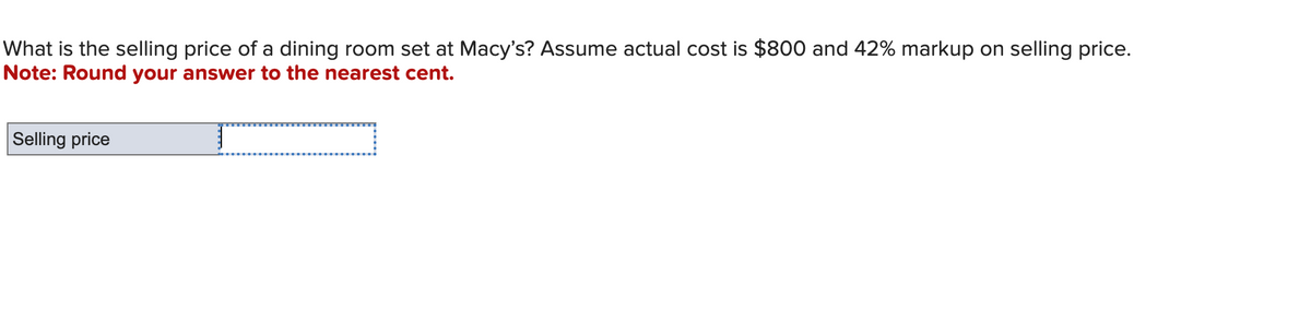 What is the selling price of a dining room set at Macy's? Assume actual cost is $800 and 42% markup on selling price.
Note: Round your answer to the nearest cent.
Selling price