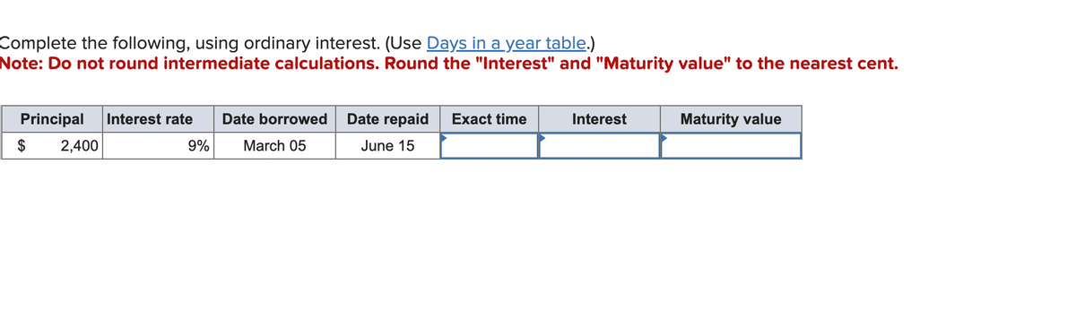 Complete the following, using ordinary interest. (Use Days in a year table.)
Note: Do not round intermediate calculations. Round the "Interest" and "Maturity value" to the nearest cent.
Principal Interest rate
2,400
9%
Date borrowed
March 05
Date repaid Exact time
June 15
Interest
Maturity value
