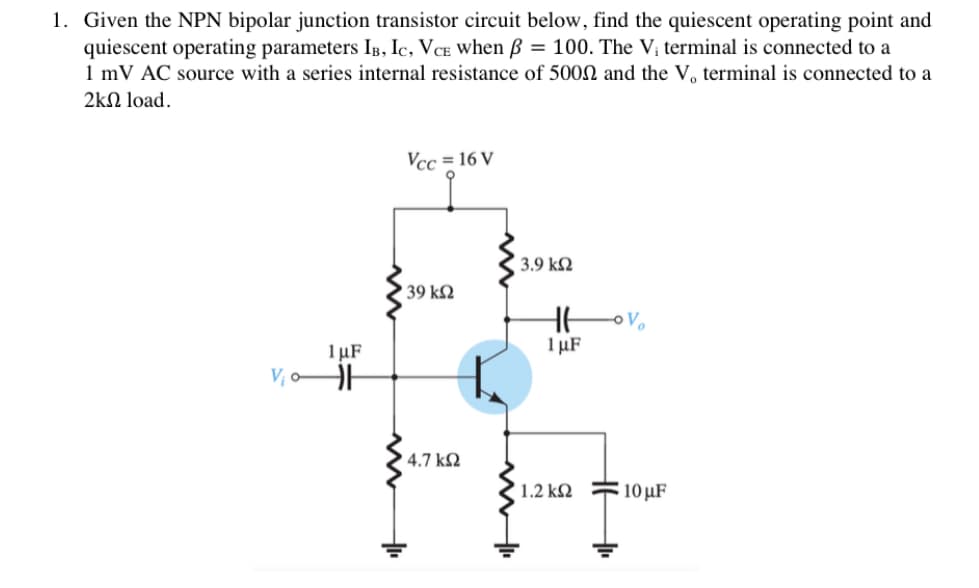 1. Given the NPN bipolar junction transistor circuit below, find the quiescent operating point and
quiescent operating parameters IB, Ic, VCE when ß = 100. The V; terminal is connected to a
1 mV AC source with a series internal resistance of 5000 and the V, terminal is connected to a
2kΩ load.
Vcc = 16 V
3.9 k2
39 kN
1 μF
1 µF
V, oA
' 4.7 k2
1.2 kN F10 µF
