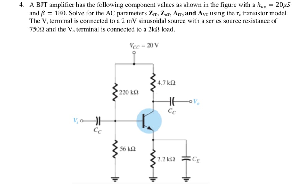 4. A BJT amplifier has the following component values as shown in the figure with a hoe = 20µS
and ß = 180. Solve for the AC parameters ZIT, Zor, ArTr, and AyT using the r̟ transistor model.
The V; terminal is connected to a 2 mV sinusoidal source with a series source resistance of
750N and the V, terminal is connected to a 2kN load.
Vcc = 20 V
' 4.7 k.
220 k2
Cc
V, AH
Cc
56 k2
' 2.2 kN
CE
