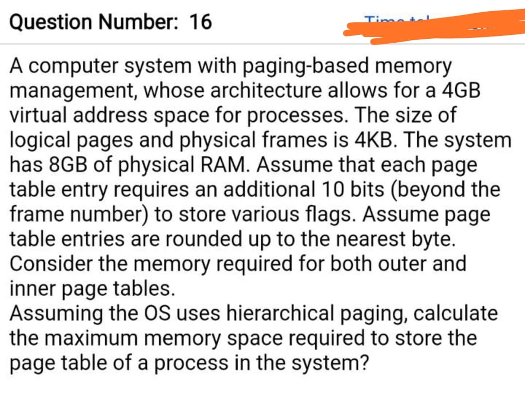 Question Number: 16
Tima
A computer system with paging-based memory
management, whose architecture allows for a 4GB
virtual address space for processes. The size of
logical pages and physical frames is 4KB. The system
has 8GB of physical RAM. Assume that each page
table entry requires an additional 10 bits (beyond the
frame number) to store various flags. Assume page
table entries are rounded up to the nearest byte.
Consider the memory required for both outer and
inner page tables.
Assuming the OS uses hierarchical paging, calculate
the maximum memory space required to store the
page table of a process in the system?
