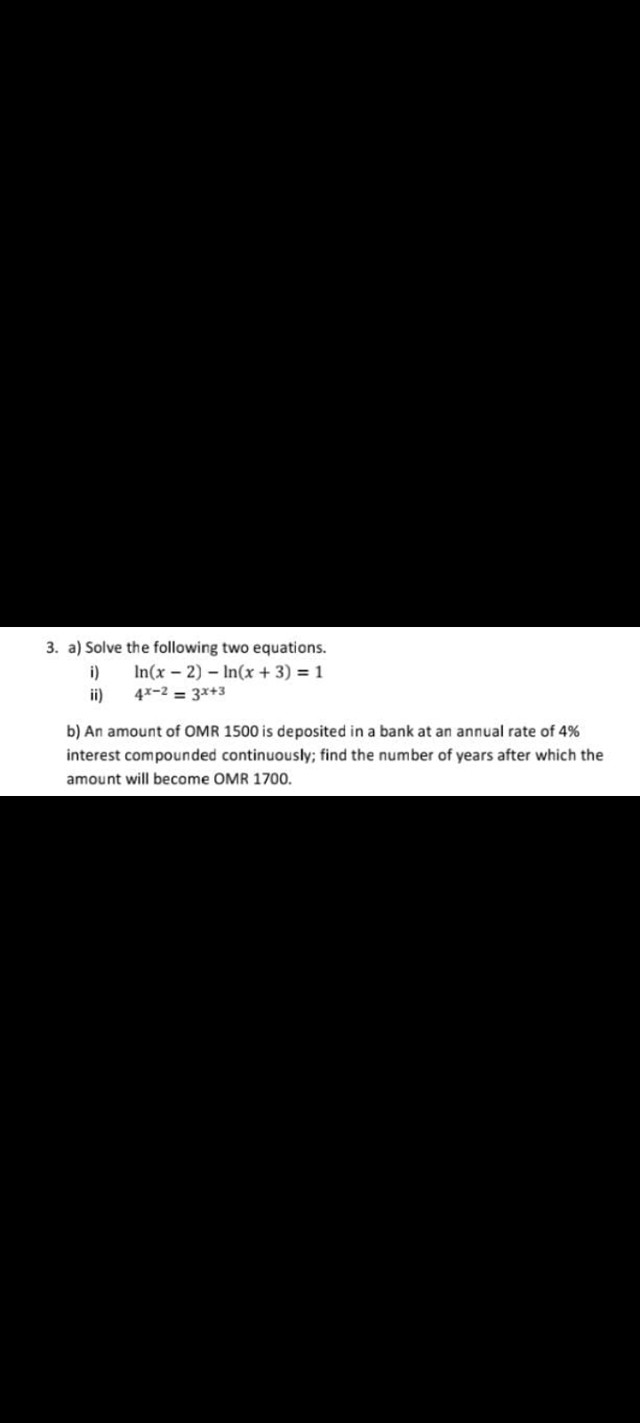 3. a) Solve the following two equations.
In(x – 2) – In(x + 3) = 1
i)
ii)
4x-2 = 3x+3
b) An amount of OMR 1500 is deposited in a bank at an annual rate of 4%
interest compounded continuously; find the number of years after which the
amount will become OMR 1700.
