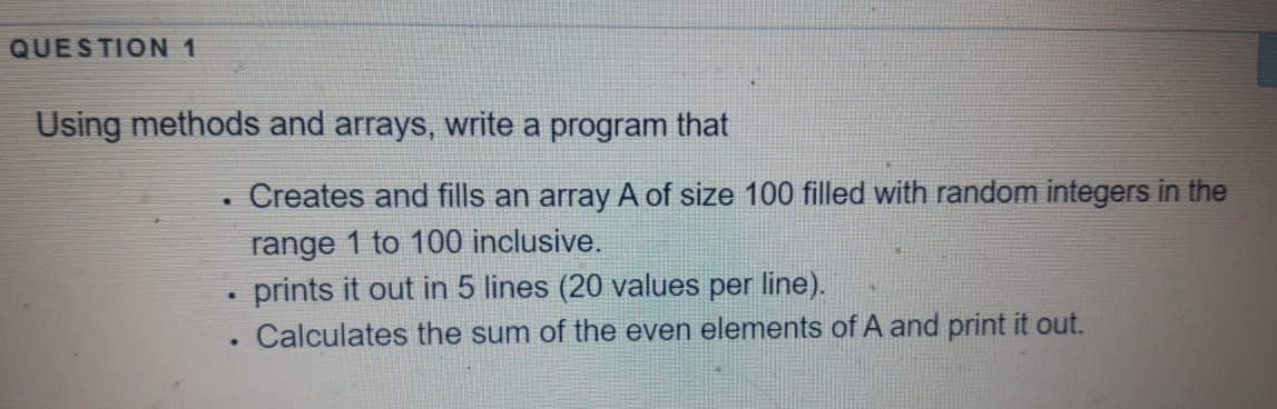 QUESTION 1
Using methods and arrays, write a program that
Creates and fills an array A of size 100 filled with random integers in the
range 1 to 100 inclusive.
• prints it out in 5 lines (20 values per line).
Calculates the sum of the even elements of A and print it out.
