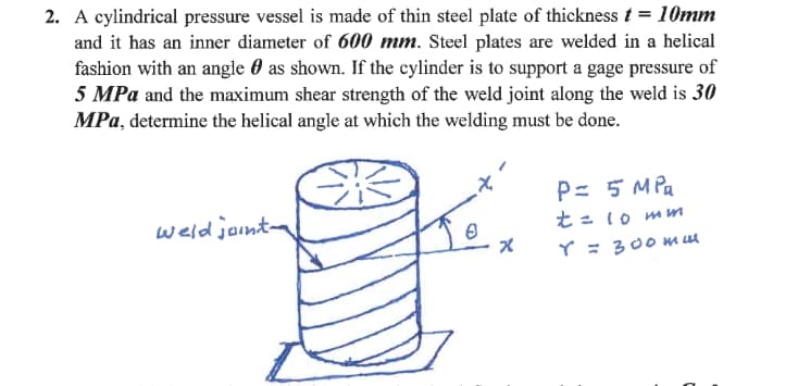 2. A cylindrical pressure vessel is made of thin steel plate of thickness t = 10mm
and it has an inner diameter of 600 mm. Steel plates are welded in a helical
fashion with an angle 0 as shown. If the cylinder is to support a gage pressure of
5 MPa and the maximum shear strength of the weld joint along the weld is 30
MPa, determine the helical angle at which the welding must be done.
P= 5 MPa
t= 10 mn
weld jonta
Y = 300mu
