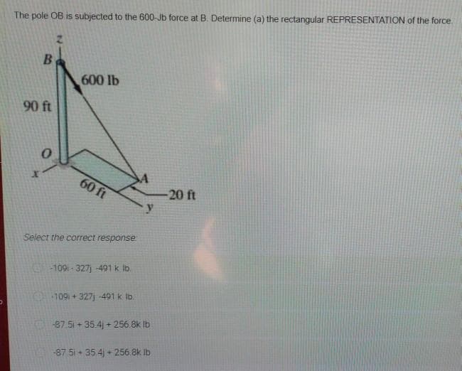 The pole OB is subjected to the 600-Jb force at B. Determine (a) the rectangular REPRESENTATION of the force.
B
600 lb
90 ft
60 ft
20 ft
y.
Select the correct response
109i - 327) -491 k lb.
109 + 327j 491 k Ib.
87 51 + 35.4) + 256.8k Ib
-87 5i + 35.4) + 256.8k ib

