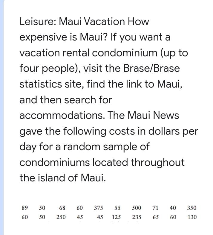 Leisure: Maui Vacation How
expensive is Maui? If you want a
vacation rental condominium (up to
four people), visit the Brase/Brase
statistics site, find the link to Maui,
and then search for
accommodations. The Maui News
gave the following costs in dollars per
day for a random sample of
condominiums located throughout
the island of Maui.
89
50
68
60
375
55
500
71
40
350
60
50
250
45
45
125
235
65
60
130
