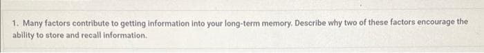1. Many factors contribute to getting information into your long-term memory. Describe why two of these factors encourage the
ability to store and recall information.
