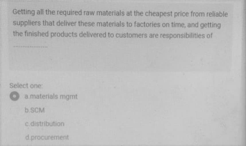 Getting all the required raw materials at the cheapest price from reliable
suppliers that deliver these materials to factories on time, and getting
the finished products delivered to customers are responsibilities of
Select one:
a.materials mgmt
b.SCM
c.distribution
d.procurement
