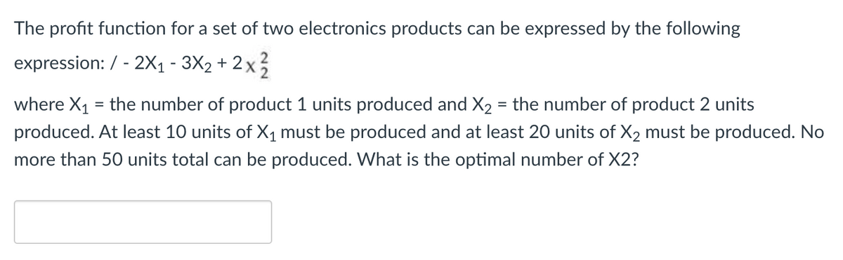 The profit function for a set of two electronics products can be expressed by the following
expression: / - 2X1 - 3X2 + 2 x
where X1 = the number of product 1 units produced and X2 = the number of product 2 units
%3D
produced. At least 10 units of X1 must be produced and at least 20 units of X2 must be produced. No
more than 50 units total can be produced. What is the optimal number of X2?
