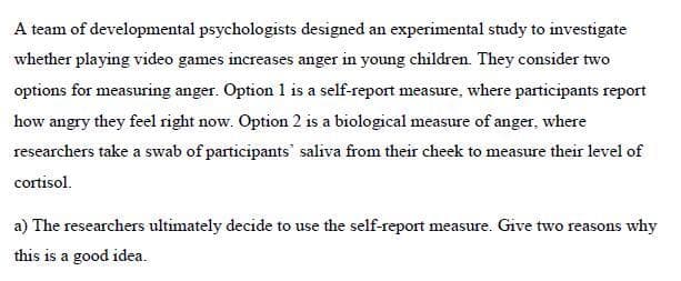 A team of developmental psychologists designed an experimental study to investigate
whether playing video games increases anger in young children. They consider two
options for measuring anger. Option 1 is a self-report measure, where participants report
how angry they feel right now. Option 2 is a biological measure of anger, where
researchers take a swab of participants saliva from their cheek to measure their level of
cortisol.
a) The researchers ultimately decide to use the self-report measure. Give two reasons why
this is a good idea.
