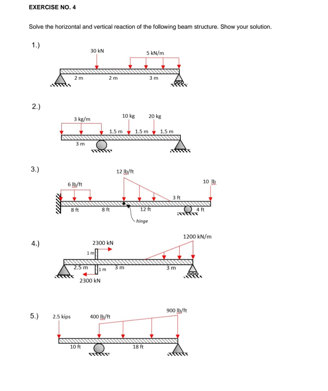 EXERCISE NO. 4
Solve the horizontal and vertical reaction of the following beam structure. Show your solution.
1.)
30 kN
5 kN/m
2 m
2 m
3 m
2.)
10 kg
20 kg
3 kg/m
1.5 m v 1.5 m
1.5 m
3 m
3.)
12 Ib/ft
10 Ib
6 Ib/ft
3 ft
8 ft
8 ft
12 ft
4 ft
- hinge
1200 kN/m
4.)
2300 kN
1 m
2.5 m
3 m
.m
2300 kN
900 Ib/ft
5.)
2.5 kips
400 Ib/ft
10 ft
18 ft
