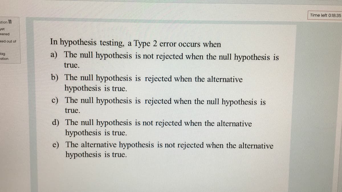Time left 0:18:35
stion 11
yet
wered
In hypothesis testing, a Type 2 error occurs when
a) The null hypothesis is not rejected when the null hypothesis is
ked out of
lag
stion
true.
b) The null hypothesis is rejected when the alternative
hypothesis is true.
c) The null hypothesis is rejected when the null hypothesis is
true.
d) The null hypothesis is not rejected when the alternative
hypothesis is true.
e) The alternative hypothesis is not rejected when the alternative
hypothesis is true.
