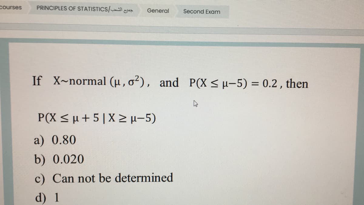 courses
PRINCIPLES OF STATISTICS/ll a
General
Second Exam
If X~normal (u, o²), and P(X <µ-5) = 0.2 , then
P(X < u + 5|X E-5)
a) 0.80
b) 0.020
c) Can not be determined
d) 1
