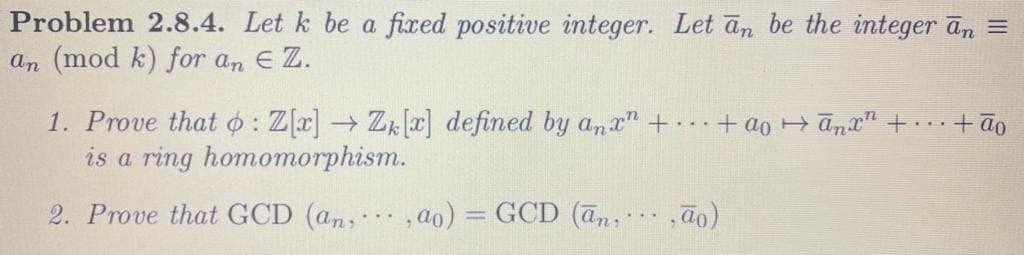 Problem 2.8.4. Let k be a fixed positive integer. Let an be the integer ān =
an (mod k) for an E Z.
1. Prove that o : Z[a] → Zk[x] defined by ana" ++ao + ānx" +.+ão
is a ring homomorphism.
2. Prove that GCD (an;
,ao) = GCD (an,
...
