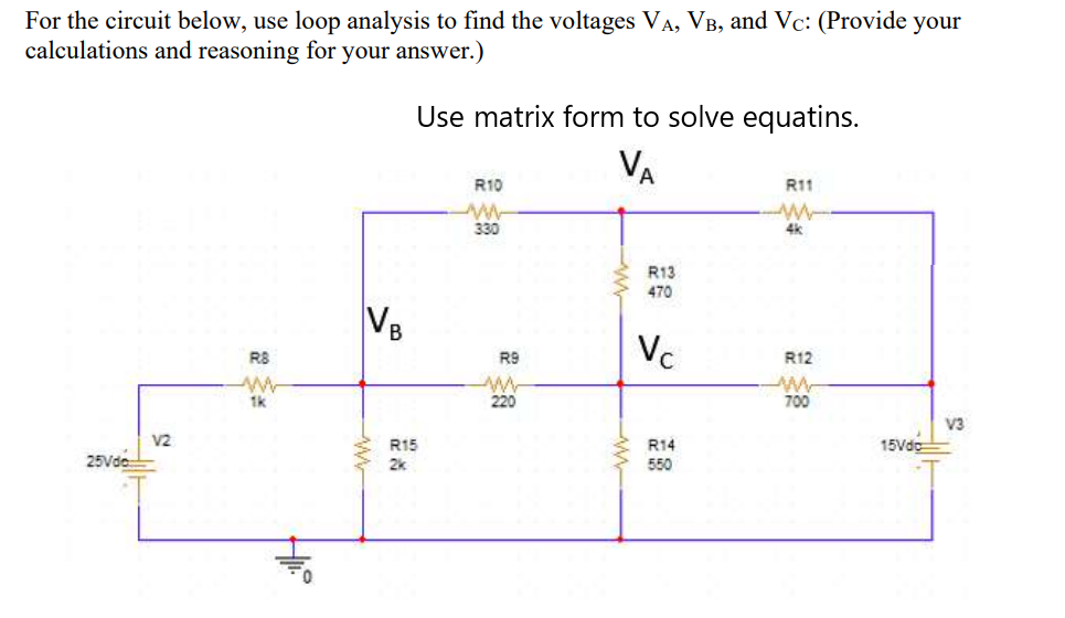 For the circuit below, use loop analysis to find the voltages VA, VB, and Vc: (Provide your
calculations and reasoning for your answer.)
Use matrix form to solve equatins.
VA
R10
R11
330
4k
R13
470
VB
Vc
R8
R9
R12
1k
220
700
V3
V2
R15
R14
15Vdc
25Vde
2k
550
ww
ww
