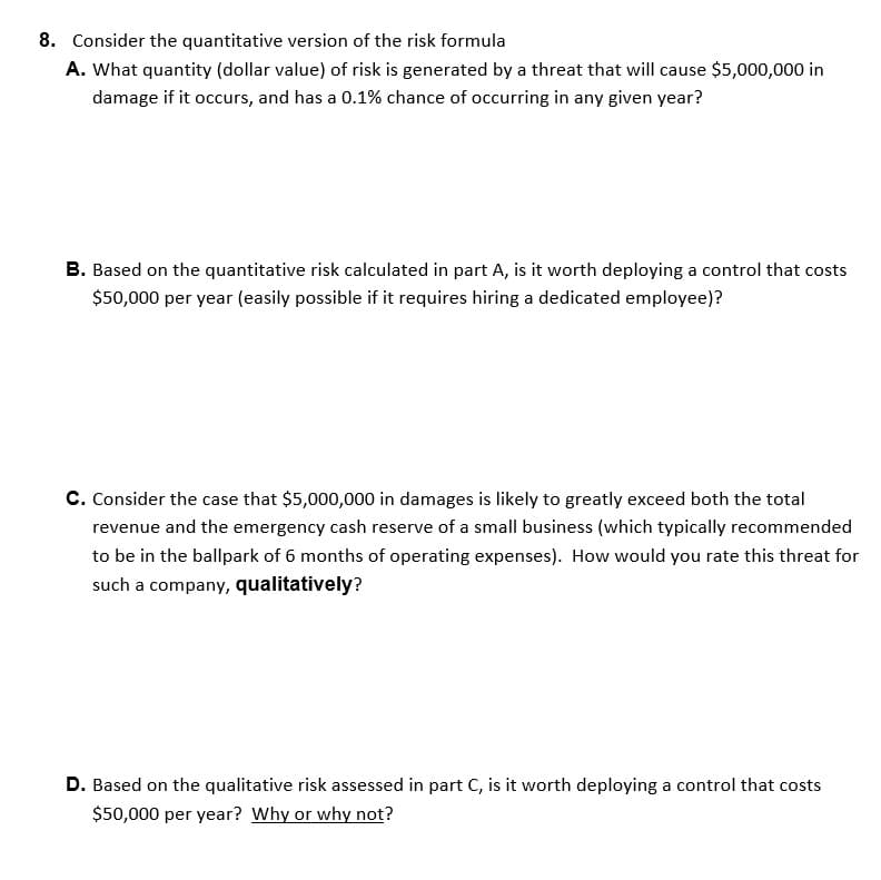 8. Consider the quantitative version of the risk formula
A. What quantity (dollar value) of risk is generated by a threat that will cause $5,000,000 in
damage if it occurs, and has a 0.1% chance of occurring in any given year?
B. Based on the quantitative risk calculated in part A, is it worth deploying a control that costs
$50,000 per year (easily possible if it requires hiring a dedicated employee)?
C. Consider the case that $5,000,000 in damages is likely to greatly exceed both the total
revenue and the emergency cash reserve of a small business (which typically recommended
to be in the ballpark of 6 months of operating expenses). How would you rate this threat for
such a company, qualitatively?
D. Based on the qualitative risk assessed in part C, is it worth deploying a control that costs
$50,000 per year? Why or why not?
