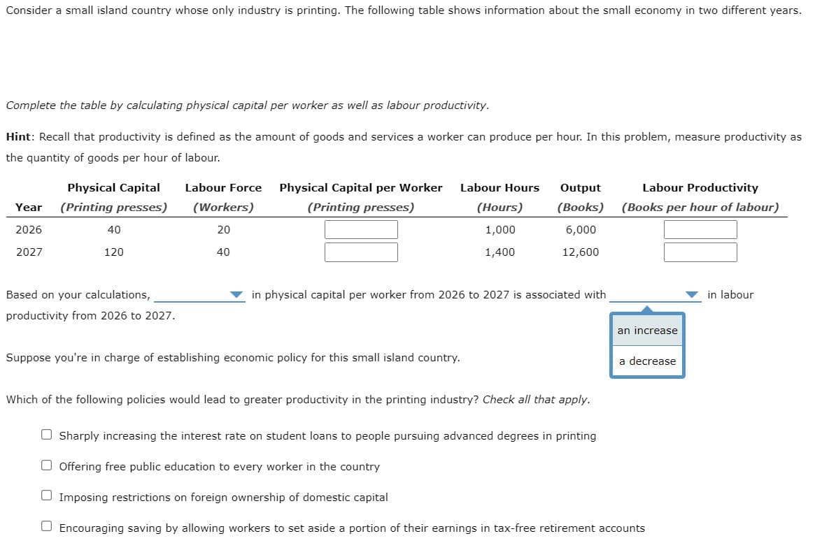 Consider a small island country whose only industry is printing. The following table shows information about the small economy in two different years.
Complete the table by calculating physical capital per worker as well as labour productivity.
Hint: Recall that productivity is defined as the amount of goods and services a worker can produce per hour. In this problem, measure productivity as
the quantity of goods per hour of labour.
Labour Hours
Output
Physical Capital
(Printing presses)
Labour Force Physical Capital per Worker
(Workers)
(Printing presses)
Labour Productivity
(Books per hour of labour)
Year
(Hours)
(Books)
2026
40
20
1,000
6,000
2027
120
40
1,400
12,600
Based on your calculations,
in physical capital per worker from 2026 to 2027 is associated with
in labour
productivity from 2026 to 2027.
Suppose you're in charge of establishing economic policy for this small island country.
Which of the following policies would lead to greater productivity in the printing industry? Check all that apply.
O Sharply increasing the interest rate on student loans to people pursuing advanced degrees in printing
O Offering free public education to every worker in the country
O Imposing restrictions on foreign ownership of domestic capital
O Encouraging saving by allowing workers to set aside a portion of their earnings in tax-free retirement accounts
an increase
a decrease