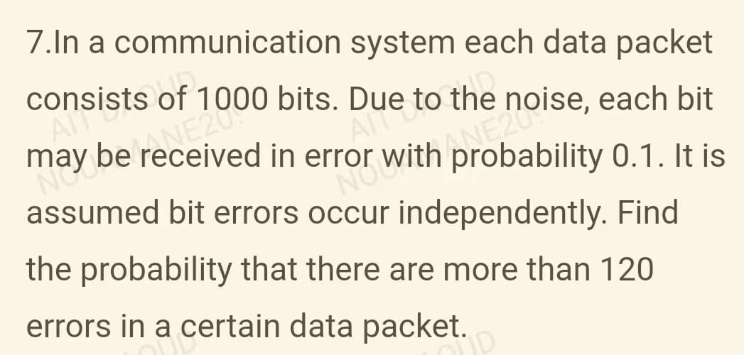 7.In a communication system each data packet
consists
sof
D
each bit
may be bits.
Due to the r
NOWith ANE 1. It is
NG
in
assumed bit errors occur independently. Find
the probability that there are more than 120
errors in a certain data packet.
D