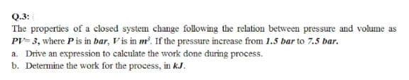 Q.3:
The properties of a closed system change following the relation between pressure and volume as
PV- 3, where Pis in bar, Vis in m?. If the pressure increase from 1.5 bar to 7.5 bar.
a. Drive an expression to calculate the work done during process.
b. Determine the work for the process, in kJ.

