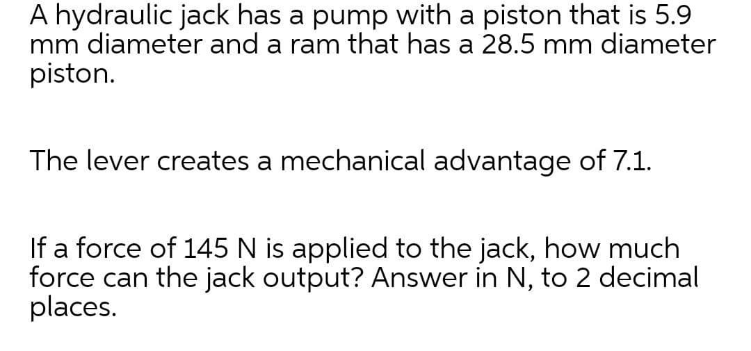 A hydraulic jack has a pump with a piston that is 5.9
mm diameter and a ram that has a 28.5 mm diameter
piston.
The lever creates a mechanical advantage of 7.1.
If a force of 145 N is applied to the jack, how much
force can the jack output? Answer in N, to 2 decimal
places.
