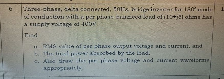 6
Three-phase, delta connected, 50Hz, bridge inverter for 180° mode 1
of conduction with a per phase-balanced load of (10+j5) ohms has
a supply voltage of 400V.
Find
a. RMS value of per phase output voltage and current, and
b. The total power absorbed by the load.
c. Also draw the per phase voltage and current waveforms
appropriately.