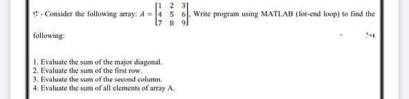 [1 2 31
Consider the following array: A=4 5 6. Write program using MATLAB (for-end loop) to find the
7 8 9
following:
1. Evaluate the sum of the major diagonal.
2. Evaluate the sum of the first row.
3. Evaluate the sum of the second column.
4. Evaluate the sum of all elements of array A.
3
ek
