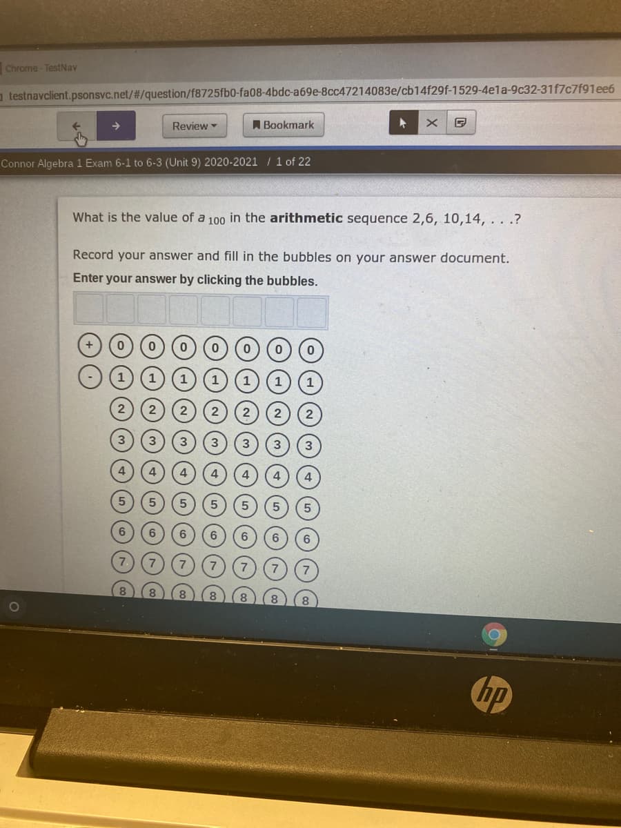 Chrome - TestNav
a testnavclient.psonsvc.net/#/question/f8725fb0-fa08-4bdc-a69e-8cc47214083e/cb14f29f-1529-4ela-9c32-31f7c7f91ee6
Review
A Bookmark
Connor Algebra 1 Exam 6-1 to 6-3 (Unit 9) 2020-2021 / 1 of 22
What is the value of a 100 in the arithmetic sequence 2,6, 10,14, . . .?
Record your answer and fill in the bubbles on your answer document.
Enter your answer by clicking the bubbles.
2
hp
