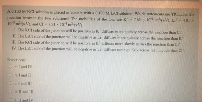 A 0.100 M KCI solution is placed in contact with a 0.100M LICI solution. Which statements are TRUE for the
junction between the two solutions? The mobilities of the ions are K = 7.62 x 10 m/(s-V), Li = 4,01 x
10 m/(s V), and Cr=7.91 x 10 m2(sV).
L The KCI side of the junction will be positive as K" diffuses more quickly across the junction than CI".
II. The LICI side of the junction will be negative as Li" diffuses more quickly across the junction than K"
III The KCI side of the junction will be positive as K diffuses more slowly across the junction than Li"
IV. The LiCl side of the junction will be negative as Li diffuses more quickly across the junction than CI".
Select one:
O a. I and IV
O b. I and II
Oc.I and III
O d. Il and III
Oel and IV
