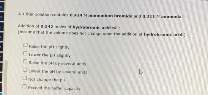 2
t
A 1 liter solution contains 0.414 M ammonium bromide and 0.311 M ammonia.
Addition of 0.342 moles of hydrobromic acid will:
(Assume that the volume does not change upon the addition of hydrobromic acid.)
Raise the pH slightly
Lower the pH slightly
Raise the pH by several units
O Lower the pH by several units
Not change the pH
Exceed the buffer capacity