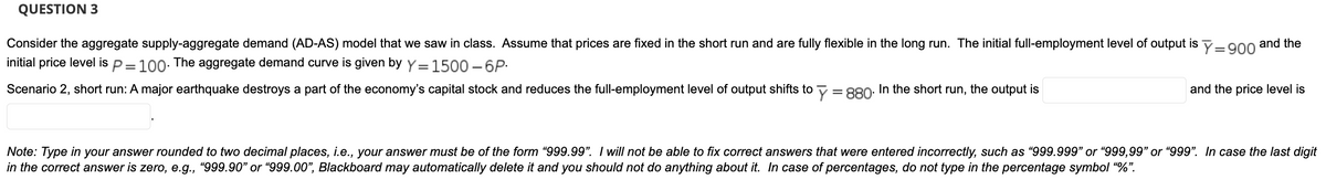 QUESTION 3
Consider the aggregate supply-aggregate demand (AD-AS) model that we saw in class. Assume that prices are fixed in the short run and are fully flexible in the long run. The initial full-employment level of output is y-g00 and the
initial price level is p= 100: The aggregate demand curve is given by y=1500 – 6P:
Scenario 2, short run: A major earthquake destroys a part of the economy's capital stock and reduces the full-employment level of output shifts to y = 880. In the short run, the output is
and the price level is
Note: Type in your answer rounded to two decimal places, i.e., your answer must be of the form "999.99". I will not be able to fix correct answers that were entered incorrectly, such as "999.999" or "999,99" or "999". In case the last digit
in the correct answer is zero, e.g., "999.90" or “999.00", Blackboard may automatically delete it and you should not do anything about it. In case of percentages, do not type in the percentage symbol "%".
