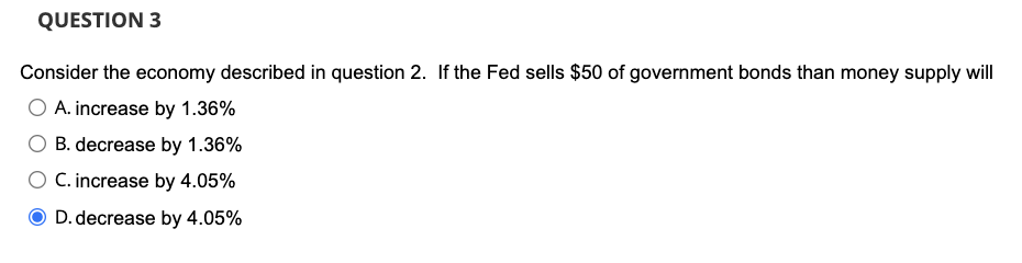 QUESTION 3
Consider the economy described in question 2. If the Fed sells $50 of government bonds than money supply will
O A. increase by 1.36%
B. decrease by 1.36%
C. increase by 4.05%
D. decrease by 4.05%
