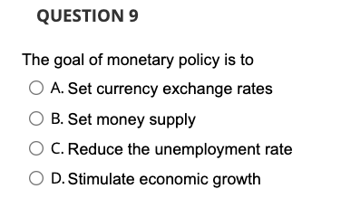 QUESTION 9
The goal of monetary policy is to
O A. Set currency exchange rates
O B. Set money supply
C. Reduce the unemployment rate
O D. Stimulate economic growth
