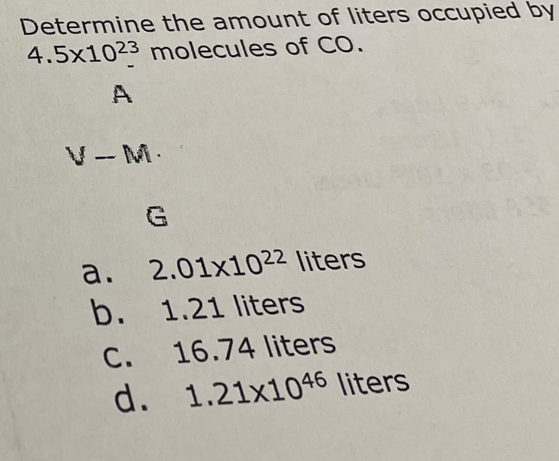 Determine the amount of liters oCcupied by
4.5x1023 molecules of CO.
V- M.
а.
2.01x1022 liters
b. 1.21 liters
С.
16.74 liters
d. 1.21x1046 liters
