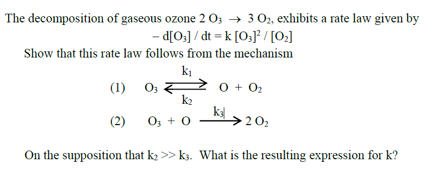 The decomposition of gaseous ozone 2 03 → 3 02, exhibits a rate law given by
- d[O]] / dt = k [0;J / [0]
Show that this rate law follows from the mechanism
k1
O3 F
k2
(1)
0 + O2
(2)
03 + 0
k3
>2 02
On the supposition that k2 >> k3. What is the resulting expression for k?
