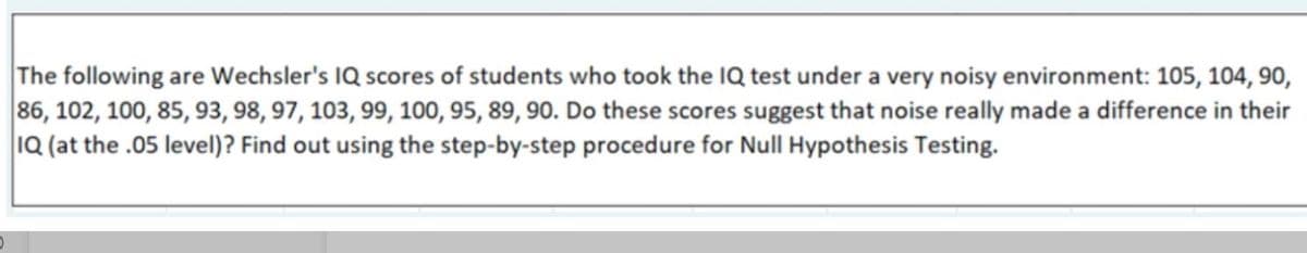 The following are Wechsler's IQ scores of students who took the IQ test under a very noisy environment: 105, 104, 90,
86, 102, 100, 85, 93, 98, 97, 103, 99, 100, 95, 89, 90. Do these scores suggest that noise really made a difference in their
1Q (at the .05 level)? Find out using the step-by-step procedure for Null Hypothesis Testing.
