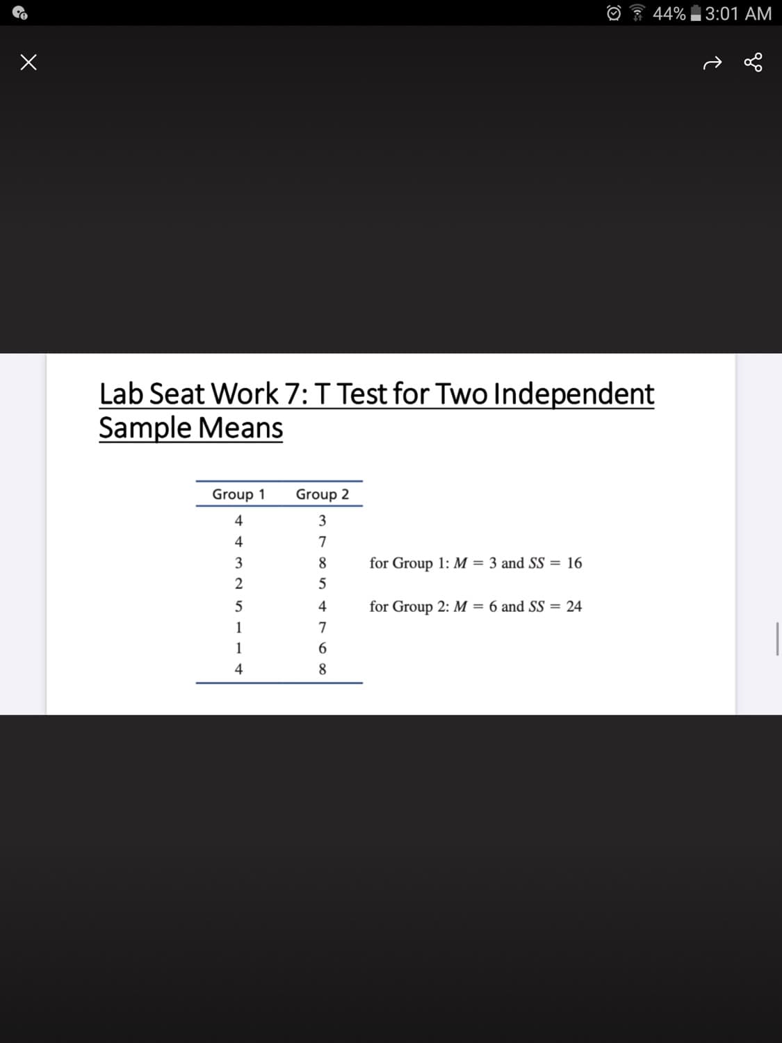 44% 3:01 AM
Lab Seat Work 7:T Test for Two Independent
Sample Means
Group 1
Group 2
4
3
4
7
3
8.
for Group 1: M = 3 and SS = 16
2
4
for Group 2: M = 6 and SS = 24
1
7
1
6.
4
8.
