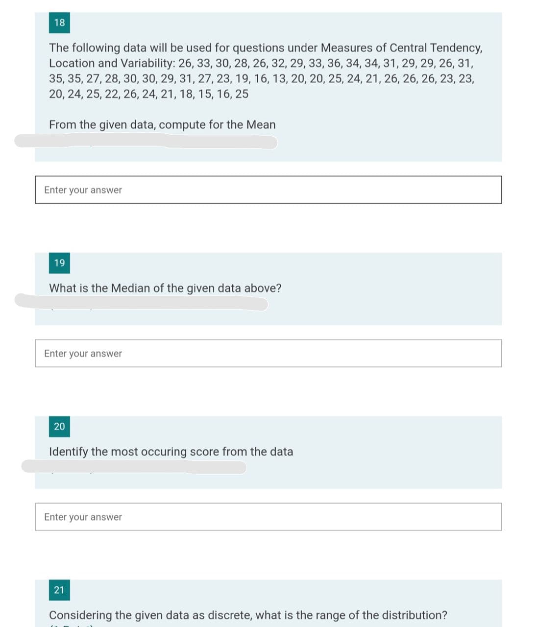 18
The following data will be used for questions under Measures of Central Tendency,
Location and Variability: 26, 33, 30, 28, 26, 32, 29, 33, 36, 34, 34, 31, 29, 29, 26, 31,
35, 35, 27, 28, 30, 30, 29, 31, 27, 23, 19, 16, 13, 20, 20, 25, 24, 21, 26, 26, 26, 23, 23,
20, 24, 25, 22, 26, 24, 21, 18, 15, 16, 25
From the given data, compute for the Mean
Enter your answer
19
What is the Median of the given data above?
Enter your answer
20
Identify the most occuring score from the data
Enter your answer
21
Considering the given data as discrete, what is the range of the distribution?
