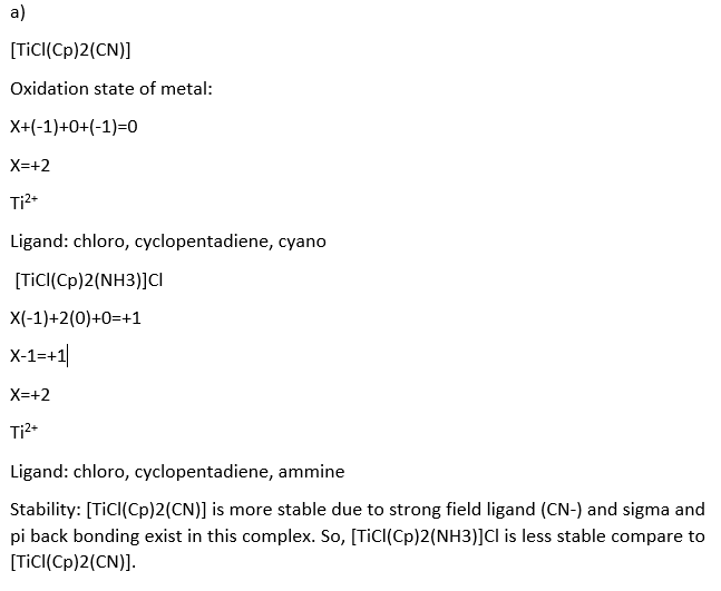 a)
[Tic((Cp)2(CN)]
Oxidation state of metal:
X+(-1)+0+(-1)=0
X=+2
Ti2-
Ligand: chloro, cyclopentadiene, cyano
[TİCI(Cp)2(NH3)]ci
X(-1)+2(0)+0=+1
X-1=+1|
X=+2
Ligand: chloro, cyclopentadiene, ammine
Stability: [TiCI(Cp)2(CN)] is more stable due to strong field ligand (CN-) and sigma and
pi back bonding exist in this complex. So, [TicI(Cp)2(NH3)]Cl is less stable compare to
[TicI(Cp)2(CN)].
