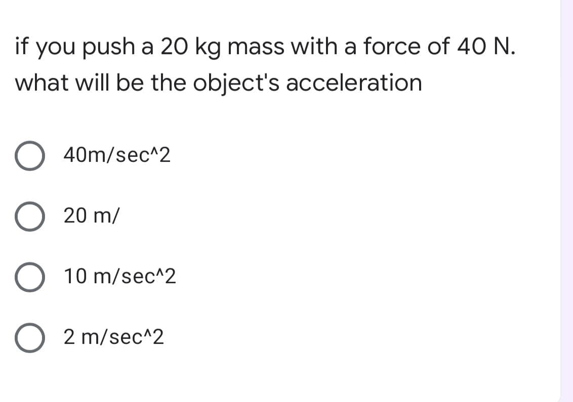 if you push a 20 kg mass with a force of 40 N.
what will be the object's acceleration
40m/sec^2
O 20 m/
10 m/sec^2
O 2 m/sec^2