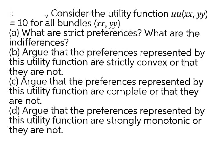 Consider the utility function uu(xx, yy)
10 for all bundles (xx, yy)
(a) What are strict preferences? What are the
indifferences?
(b) Argue that the preferences represented by
this utility function are strictly convex or that
they are not.
(c) Árgue that the preferences represented by
this utility function are complete or that they
are not.
(d) Argue that the preferences represented by
this utility function are strongly monotonic or
they are not.
