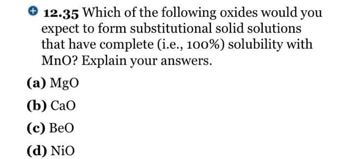 12.35 Which of the following oxides would you
expect to form substitutional solid solutions
that have complete (i.e., 100%) solubility with
MnO? Explain your answers.
(a) MgO
(b) CaO
(c) BeO
(d) Nio
